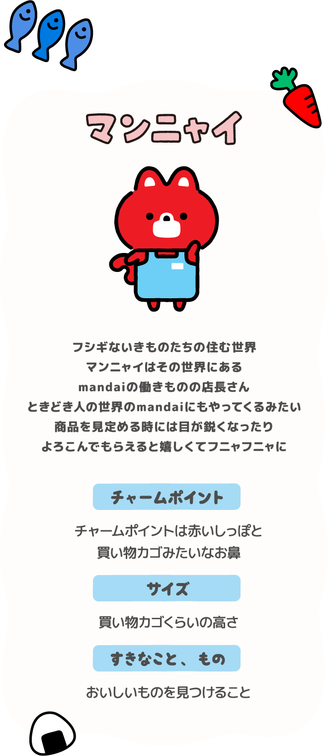 マンニャイ。チャームポイントは赤いしっぽと買い物カゴみたいなお鼻。サイズは買い物カゴくらいの高さで、好きなもの、ことは、おいしいものを見つけること。不思議ないきものたちの住む世界。マンニャイはその世界にあるmandaiの働きものの店長さんときどき人の世界のmandaiにもやってくるみたい。商品を見定める時には目が鋭くなったりよろこんでもらえると嬉しくてフニャフニャに。